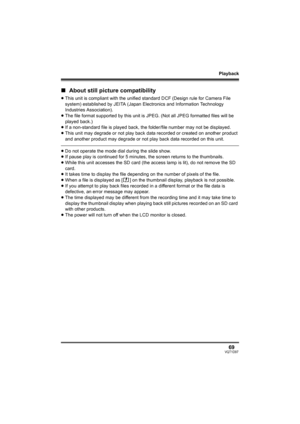 Page 69Playback
69VQT1D97
∫About still picture compatibility
≥This unit is compliant with the unified standard DCF (Design rule for Camera File 
system) established by JEITA (Japan Electronics and Information Technology 
Industries Association).
≥The file format supported by this unit is JPEG. (Not all JPEG formatted files will be 
played back.) 
≥If a non-standard file is played back, the folder/file number may not be displayed.
≥This unit may degrade or not play back data recorded or created on another...