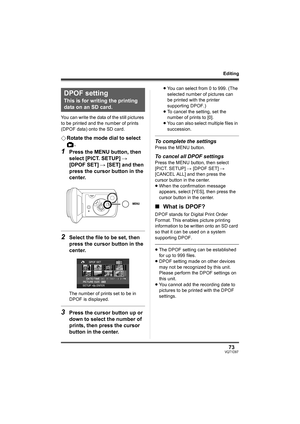 Page 7373VQT1D97
Editing
You can write the data of the still pictures 
to be printed and the number of prints 
(DPOF data) onto the SD card.
¬Rotate the mode dial to select 
.
1Press the MENU button, then 
select [PICT. SETUP] # 
[DPOF SET] # [SET] and then 
press the cursor button in the 
center.
2Select the file to be set, then 
press the cursor button in the 
center.
The number of prints set to be in 
DPOF is displayed.
3Press the cursor button up or 
down to select the number of 
prints, then press the...