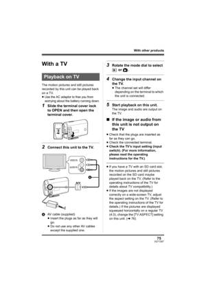 Page 7575VQT1D97
With other products
With other pro ducts
With a TV
The motion pictures and still pictures 
recorded by this unit can be played back 
on a TV.
≥
Use the AC adaptor to free you from 
worrying about the battery running down.
1Slide the terminal cover lock 
to OPEN and then open the 
terminal cover.
2Connect this unit to the TV.
AAV cable (supplied)
≥Insert the plugs as far as they will 
go.
≥Do not use any other AV cables 
except the supplied one.
3Rotate the mode dial to select 
 or  .
4Change...