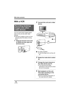 Page 7878VQT1D97
With other products
With a VCR
You can record (dub) images played 
back on this unit onto other video 
devices.
≥Use the AC adaptor to free you from 
worrying about the battery running 
down.
1Slide the terminal cover lock 
to OPEN and then open the 
terminal cover.
2Connect this unit and a video 
device.
AAV cable (supplied)
≥Insert the plugs as far as they will 
go.
3Rotate the mode dial to select 
.
4Change the input channel on 
the video device and TV.
≥The channel set will differ...