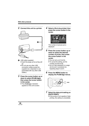 Page 8080VQT1D97
With other products
2Connect this unit to a printer.
AUSB cable (supplied)
≥Insert the plugs as far as they will 
go.
≥Do not use any other USB 
connection cables except the 
supplied one. (Operation is not 
guaranteed with any other USB 
cables.)
3Press the cursor button up or 
down to select [PictBridge], 
then press the cursor button 
in the center.
≥The [ ] indication 
appears on this unit’s screen.
4Select a file to be printed, then 
press the cursor button in the 
center.
The number of...