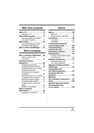 Page 99VQT1D97
With other products
With a TV ....................................75
Playback on TV ........................... 75
With a DVD recorder .................77
Copying (dubbing) recordings 
onto a DVD recorder ................... 77
With a VCR .................................78
Recording (dubbing) images 
onto other video devices ............. 78
With a printer (PictBridge)........79
With a computer
With a computer (Windows) .....82
What you can do with 
a computer .....................................