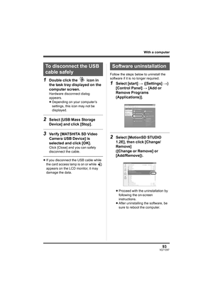 Page 9393VQT1D97
With a computer
1Double click the   icon in 
the task tray displayed on the 
computer screen.
Hardware disconnect dialog 
appears.
≥Depending on your computer’s 
settings, this icon may not be 
displayed.
2Select [USB Mass Storage 
Device] and click [Stop].
3Verify [MATSHITA SD Video 
Camera USB Device] is 
selected and click [OK].
Click [Close] and you can safely 
disconnect the cable.
≥If you disconnect the USB cable while 
the card access lamp is on or while   
appears on the LCD monitor, it...