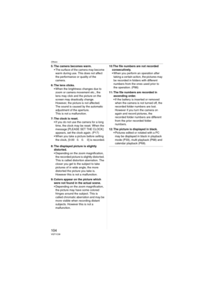 Page 104Others
104VQT1C39
5: The camera becomes warm.
 The surface of the camera may become 
warm during use. This does not affect 
the performance or quality of the 
camera.
6: The lens clicks.
 When the brightness changes due to 
zoom or camera movement etc., the 
lens may click and the picture on the 
screen may drastically change. 
However, the picture is not affected.
The sound is caused by the automatic 
adjustment of the aperture.
This is not a malfunction.
7: The clock is reset.
 If you do not use the...