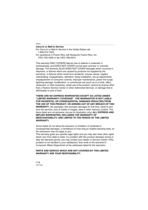 Page 114Others
114VQT1C39
Carry-In or Mail-In Service
For Carry-In or Mail-In Service in the United States call
1-800-272-7033.
For assistance in Puerto Rico call Panasonic Puerto Rico, Inc.
(787)-750-4300 or fax (787)-768-2910.
This warranty ONLY COVERS failures due to defects in materials or 
workmanship, and DOES NOT COVER normal wear and tear or cosmetic 
damage. The warranty ALSO DOES NOT COVER damages which occurred in 
shipment, or failures which are caused by products not supplied by the 
warrantor, or...