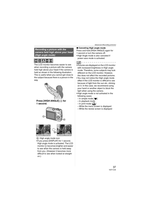 Page 37Advanced (Recording pictures)
37VQT1C39
The LCD monitor becomes easier to see 
when recording a picture with the camera 
held high above your head if the camera is 
held as shown in the following illustration. 
This is useful when you cannot get close to 
the subject because there is a person in the 
way.
Press [HIGH ANGLE] A for 
1 second.
B
: High angle mode icon
 If you press [DISPLAY] for 1 second, 
High angle mode is activated. The LCD 
monitor C becomes brighter and easier 
to see when the camera...