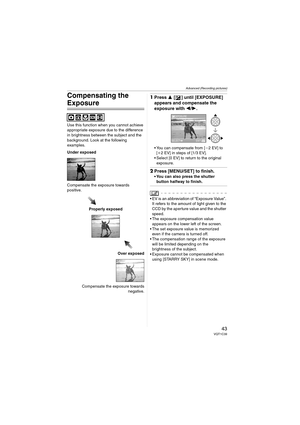 Page 43Advanced (Recording pictures)
43VQT1C39
Compensating the 
Exposure
Use this function when you cannot achieve 
appropriate exposure due to the difference 
in brightness between the subject and the 
background. Look at the following 
examples.
Under exposed
Compensate the exposure towards 
positive.
Properly exposed
Over exposed
Compensate the exposure towards
negative.
1Press 3 [ ] until [EXPOSURE] 
appears and compensate the 
exposure with 2/1.
 You can compensate from [j2EV] to 
[i2 EV] in steps of [1/3...