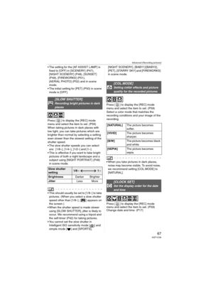 Page 67Advanced (Recording pictures)
67VQT1C39
 The setting for the [AF ASSIST LAMP] is 
fixed to [OFF] in [SCENERY] (P47), 
[NIGHT SCENERY] (P48), [SUNSET] 
(P49), [FIREWORKS] (P51), 
[AERIAL PHOTO] (P52) and in scene 
mode.
 The initial setting for [PET] (P50) in scene 
mode is [OFF].
Press [ ] to display the [REC] mode 
menu and select the item to set. (P59)
When taking pictures in dark places with 
low light, you can take pictures which are 
brighter than normal by selecting a setting 
even slower than the...