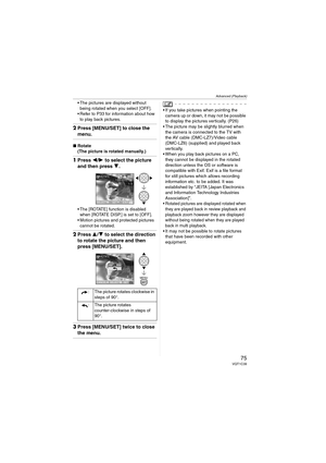 Page 75Advanced (Playback)
75VQT1C39
 The pictures are displayed without 
being rotated when you select [OFF].
 Refer to P33 for information about how 
to play back pictures.
2Press [MENU/SET] to close the 
menu.
∫Rotate
(The picture is rotated manually.)
1Press 2/1 to select the picture 
and then press 4.
 The [ROTATE] function is disabled 
when [ROTATE DISP.] is set to [OFF].
 Motion pictures and protected pictures 
cannot be rotated.
2Press 3/4 to select the direction 
to rotate the picture and then 
press...