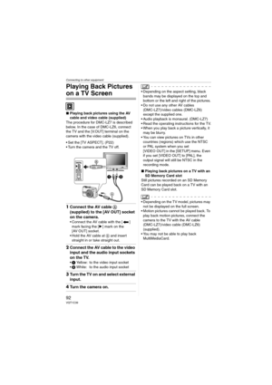 Page 92Connecting to other equipment
92VQT1C39
Playing Back Pictures 
on a TV Screen
∫Playing back pictures using the AV 
cable and video cable (supplied)
The procedure for DMC-LZ7 is described 
below. In the case of DMC-LZ6, connect 
the TV and the [V.OUT] terminal on the 
camera with the video cable (supplied).
 Set the [TV ASPECT]. (P22)
 Turn the camera and the TV off.
1Connect the AV cable A 
(supplied) to the [AV OUT] socket 
on the camera.
 Connect the AV cable with the [ ] 
mark facing the [1] mark on...