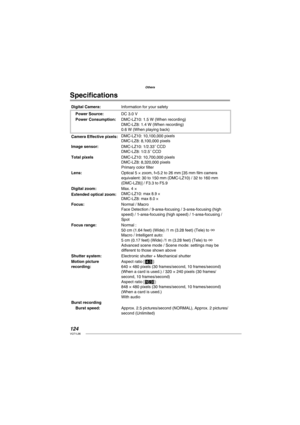 Page 124124VQT1L86
Others
Speciﬁ cations
Digital Camera:Information for your safety
Power Source:DC 3.0 V
Power Consumption:DMC-LZ10: 1.5 W (When recording)
DMC-LZ8: 1.4 W (When recording)
0.6 W (When playing back)
Camera Effective pixels:DMC-LZ10: 10,100,000 pixels
DMC-LZ8: 8,100,000 pixels
Image sensor:DMC-LZ10: 1/2.33˝ CCD
DMC-LZ8: 1/2.5˝ CCD
Total pixelsDMC-LZ10: 10,700,000 pixels
DMC-LZ8: 8,320,000 pixels
Primary color ﬁ lter
Lens:Optical 5 × zoom, f=5.2 to 26 mm [35 mm ﬁ lm camera 
equivalent: 30 to 150 mm...