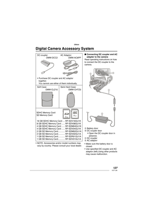 Page 127127VQT1L86
Others
   
Digital Camera Accessory System
DC coupler:
 DMW-DCC2AC Adaptor:
 DMW-AC6PP
Purchase DC coupler and AC adaptor 
together.
You cannot use either of them individually. •
Soft Case:
 DMW-CLZ10
Semi Hard Case:
 DMW-CHTZ3
SDHC Memory Card
SD Memory Card
16 GB SDHC Memory Card .... RP-SDV16GU1K
8 GB SDHC Memory Card ...... RP-SDV08GU1K
4 GB SDHC Memory Card ...... RP-SDM04GU1K
4 GB SDHC Memory Card ...... RP-SDV04GU1K
2 GB SD Memory Card ............ RP-SDM02GU1A
2 GB SD Memory Card...