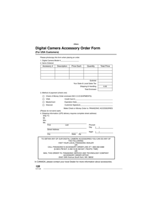 Page 128128VQT1L86
Others
Digital Camera Accessory Order Form 
(For USA Customers)
Please photocopy this form when placing an order.
1. Digital Camera Model #                                     
2. Items Ordered
3. Method of payment (check one)
Check of Money Order enclosed (NO C.O.D.SHIPMENTS)
VISA Credit Card #                                                                                  
MasterCard Expiration Date                                                                                 
Discover...