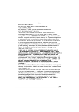 Page 131131VQT1L86
Others
Carry-In or Mail-In Service
For Carry-In or Mail-In Service in the United States call
1-800-211-PANA(7262).
For assistance in Puerto Rico call Panasonic Puerto Rico, Inc.
(787)-750-4300 or fax (787)-768-2910.
This warranty ONLY COVERS failures due to defects in materials or
workmanship, and DOES NOT COVER normal wear and tear or cosmetic
damage. The warranty ALSO DOES NOT COVER damages which occurred in
shipment, or failures which are caused by products not supplied by the warrantor,
or...