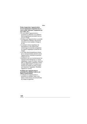 Page 134134VQT1L86
Others
Évitez d’approcher l’appareil photo 
de tout équipement magnétisé (four à 
micro-ondes, téléviseur, équipement de 
jeux vidéo, etc.).
Si vous utilisez l’appareil photo à 
proximité d’un téléviseur, les radiations 
électromagnétiques pourraient nuire au 
son et à l’image.
N’utilisez pas l’appareil photo à proximité 
d’un téléphone cellulaire; cela pourrait 
entraîner un bruit nuisible à l’image et 
au son.
Le puissant champ magnétique de 
haut-parleurs ou de moteurs peut 
endommager les...