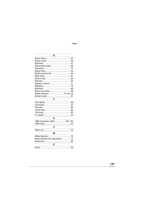 Page 137137VQT1L86
Others
S
Scene menu ........................................... 24
Scene mode ........................................... 55
Self-timer ................................................ 47
Self portrait mode ................................... 56
Sensitivity ............................................... 70
Setup menu ............................................ 20
Shutter-priority AE .................................. 50
Slide show .............................................. 81
Snow mode...