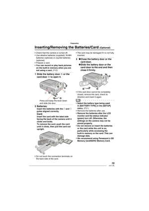 Page 1515VQT1L86
Preparation
Check that the camera is turned off.
Use alkaline batteries (supplied), Ni-MH 
batteries (optional) or oxyride batteries 
(optional).
Prepare a card.
You can record or play back pictures 
on the built-in memory when you are 
not using a card. 
( P16 )
 
 
Slide the battery door A or the 
card door B to open it.
1
AB 1
22
3
Press and keep the lever down 
and slide the door.
Batteries:Insert the batteries with the ( and ) 
poles aligned correctly.
Card:Insert the card with the label...