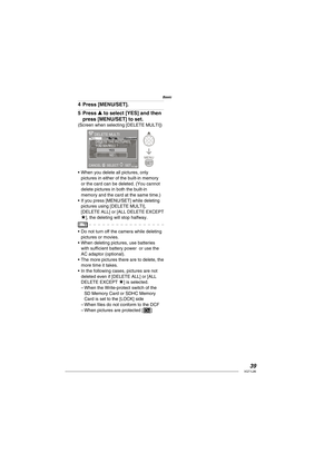 Page 3939VQT1L86
Basic
Press [MENU/SET].
Press e to select [YES] and then 
press [MENU/SET] to set.
(Screen when selecting [DELETE MULTI])
MENU
SETCANCEL ASET
DELETE MULTI
YESNO
DELETE THE PICTURES
YOU MARKED ?
SELECT 
When you delete all pictures, only 
pictures in either of the built-in memory 
or the card can be deleted. (You cannot 
delete pictures in both the built-in 
memory and the card at the same time.)
If you press [MENU/SET] while deleting 
pictures using [DELETE MULTI], 
[DELETE ALL] or [ALL DELETE...