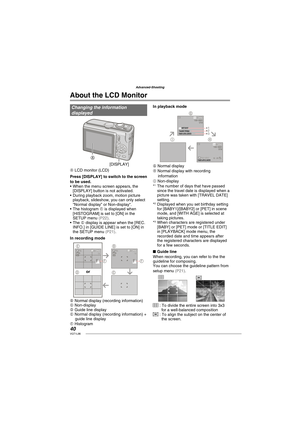 Page 4040VQT1L86
Advanced-Shooting
   
About the LCD Monitor
Changing the information 
displayed
A
[DISPLAY]
A LCD monitor (LCD)
Press [DISPLAY] to switch to the screen 
to be used.
When the menu screen appears, the 
[DISPLAY] button is not activated. 
During playback zoom, motion picture 
playback, slideshow, you can only select 
“Normal display” or Non-display“.
The histogram F is displayed when 
[HISTOGRAM] is set to [ON] in the 
SETUP menu 
( P22 ).
The E display is appear when the [REC. 
INFO.] in [GUIDE...