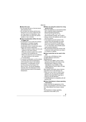 Page 55VQT1L86
Before Use
About the Lens
Do not press the lens or the lens barrel 
with excessive force.
Do not leave the camera with the lens 
facing the sun as rays of light from the 
sun may cause it to malfunction. Also, 
be careful when you leave the camera 
outside or near a window.
About Condensation (When the lens 
is fogged up)
Condensation occurs when the ambient 
temperature or humidity changes 
as described below. Be careful of 
condensation since it causes lens stains, 
fungus and camera...
