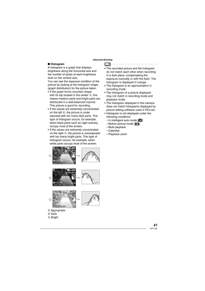 Page 4141VQT1L86
Advanced-Shooting
   
 
 
 
Histogram
A histogram is a graph that displays 
brightness along the horizontal axis and 
the number of pixels at each brightness 
level on the vertical axis.
You can see the exposure condition of the 
picture by looking at the histogram shape 
(graph distribution) for the picture taken.
If the graph forms mountain shape 
with its top located in the center A, this 
means medium parts and bright parts are 
distributed in a well-balanced manner.  
This picture is good...