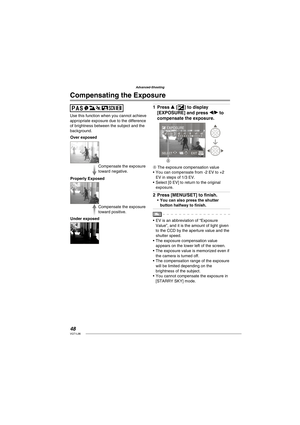 Page 4848VQT1L86
Advanced-Shooting
Use this function when you cannot achieve 
appropriate exposure due to the difference 
of brightness between the subject and the 
background.
Compensate the exposure 
toward positive. Compensate the exposure 
toward negative.
Properly Exposed
Under exposed Over exposed
Press e [C] to display 
[EXPOSURE] and press w/q to 
compensate the exposure.
MENU
EXPOSURE
SELECT  EXIT
A
A The exposure compensation value
You can compensate from -2 EV to +2 
EV in steps of 1/3 EV.
Select [0...