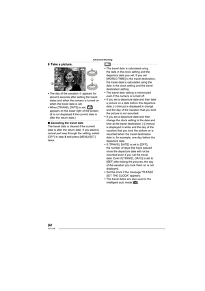 Page 6464VQT1L86
Advanced-Shooting
Take a picture.
10 M
19191P
10:00 JAN.15. 20081ST DAY
A
The day of the vacation A appears for 
about 5 seconds after setting the travel 
dates and when the camera is turned on 
when the travel date is set.
When [TRAVEL DATE] is set, [
] 
appears on the lower right of the screen.
(It is not displayed if the current date is 
after the return date.)
Canceling the travel date
The travel date is cleared if the current 
date is after the return date. If you want to 
cancel part way...