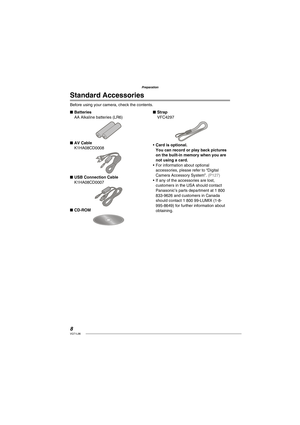 Page 88VQT1L86
Preparation
Standard Accessories
Before using your camera, check the contents.
Batteries
AA Alkaline batteries (LR6)
AV Cable
K1HA08CD0008
USB Connection Cable
K1HA08CD0007
CD-ROM
■
■
■
■Strap
VFC4297
Card is optional.
You can record or play back pictures 
on the built-in memory when you are 
not using a card.
For information about optional 
accessories, please refer to “Digital 
Camera Accessory System”. 
( P127 )If any of the accessories are lost, 
customers in the USA should contact...