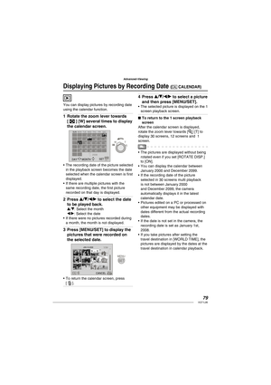 Page 7979VQT1L86
Advanced-Viewing
   
Displaying Pictures by Recording Date (  CALENDAR)
You can display pictures by recording date 
using the calendar function.
Rotate the zoom lever towards 
[   ] [W] several times to display 
the calendar screen.
2008
6
13
20
277
21
288
15
22
2916
23
3010
17
24
3111
18
25125
19
269
144 3 2 1
SET
SUNSAT FRI THU WED TUE MON
DAY MONTH 
The recording date of the picture selected 
in the playback screen becomes the date 
selected when the calendar screen is ﬁ rst...