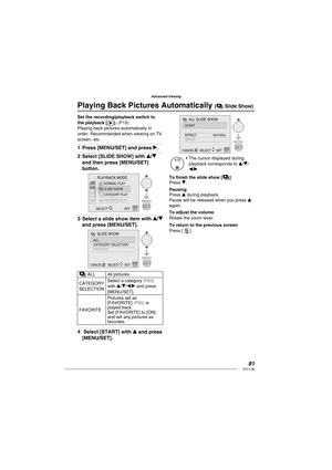 Page 8181VQT1L86
Advanced-Viewing
Set the recording/playback switch to 
the playback [Q]. ( P18 )Playing back pictures automatically in 
order. Recommended when viewing on TV 
screen, etc.
Press [MENU/SET] and press q.
Select [SLIDE SHOW] with e/r 
and then press [MENU/SET] 
button.
PLAYBACK MODE
NORMAL PLAY
SLIDE SHOW
CATEGORY PLAYFAVORITE PLAY
SELECT SET
Select a slide show item with e/r 
and press [MENU/SET].
MENU
SET
SLIDE SHOW
ALL
CATEGORY SELECTION
FAVORITE
SELECTSETCANCELA
a ALL All pictures
CATEGORY...