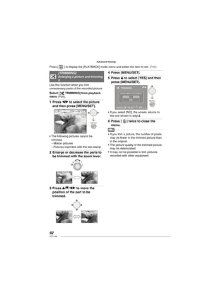 Page 9292VQT1L86
Advanced-Viewing
f   
[ TRIMMING]Enlarging a picture and trimming 
it
Use this function when you trim 
unnecessary parts of the recorded picture.
Select [
f TRIMMING] from playback 
menu ( P86 ).
Press w/q to select the picture 
and then press [MENU/SET].
10 M
MENU
SET
100-0001100-00011/191/19
TRIMMINGTRIMMING
CANCELCANCELAASELECT SELECT SETSET
The following pictures cannot be 
trimmed.
Motion pictures
Pictures imprinted with the text stamp
Enlarge or decrease the parts to 
be trimmed with the...