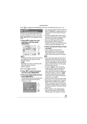 Page 9999VQT1L86
Advanced-Viewing
   
[ COPY]Copying the picture data
You can copy recorded picture data from 
the built-in memory to a card or vice versa.
Select [
 COPY] from playback menu ( P86 ).
Press e/r to select the copy 
destination and then press 
[MENU/SET].
PLAYBACK
PROTECT
COPY
SELECT 
SET
 :
All the picture data in the built-in memory 
are copied onto the card at one time. 
(Perform step 3)
 :
One picture at a time is copied from the 
card to the built-in memory. 
(Perform step 2)
(Only when 
 is...