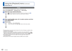 Page 6262   VQT3E45VQT3E45   63
Using the [Playback] menu
 (Continued)
Playback Mode:  
Using with your PC
 [Copy]
You can copy pictures between built-in memory and memory card.
Set-up:  Press [MENU/SET] → [Playback] menu → Select [Copy]
Select the copy method (direction)
 :  Copy all pictures from built-in memory to card (go to step ). :  Copy 1 picture at a time from card to built-in memory.
When selecting , press ◄►
 to select a picture, and then 
press [MENU/SET] 
Select [Yes]
 • To cancel → Press...