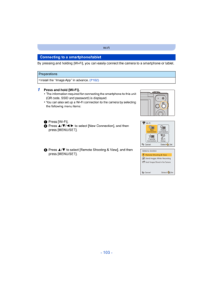 Page 103- 103 -
Wi-Fi
By pressing and holding [Wi-Fi], you can easily connect the camera to a smartphone or tablet.
1Press and hold [Wi-Fi].
•The information required for connecting the smartphone to this unit 
(QR code, SSID and password) is displayed.
•You can also set up a Wi-Fi connection to the camera by selecti ng 
the following menu items:
Connecting to a smartphone/tablet
Preparations
•
Install the “ Image App ” in advance.  (P102)
1Press [Wi-Fi].
2 Press  3/4/ 2/1 to select [New Connection], and then...