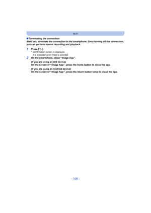 Page 106- 106 -
Wi-Fi
∫Terminating the connection
After use, terminate the connection to the smartphone. Once tur ning off the connection, 
you can perform normal recording and playback.
1Press [ ].
•Confirmation screen is displayed.
It is executed when [Yes] is selected.
2On the smartphone, close “ Image App ”.
(If you are using an iOS device)
On the screen of “ Image App ”, press the home button to close the app.
(If you are using an Android device)
On the screen of “ Image App ”, press the return button twice...