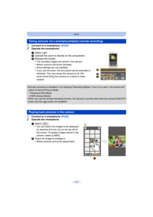 Page 107- 107 -
Wi-Fi
1Connect to a smartphone. (P103)
2Operate the smartphone.
•
Remote recording is disabled in the following Recording Modes.  If you try to use it, the camera will 
switch to Normal Picture Mode.
–Panorama Shot Mode–[HDR] (Scene Mode)•When you use the remote recording function, the camera’s controls other than the camera [ON/OFF] 
button and the [ ] button are disabled.
1Connect to a smartphone.  (P103)2Operate the smartphone.
Taking pictures via a smartphone/tablet (remote recording)
1Select...