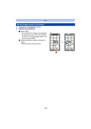 Page 108- 108 -
Wi-Fi
1Connect to a smartphone. (P103)
2Operate the smartphone.
Saving images stored in the camera
1Select  [ ].
•You can switch the images to be displayed 
by selecting the icon ( A
) on the top left of 
the screen. To display images stored in the 
camera, select [LUMIX].
2 Touch and hold an image, and drag it to 
save it.
•
Motion pictures cannot be saved.


 