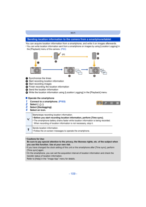 Page 109- 109 -
Wi-Fi
You can acquire location information from a smartphone, and write it on images afterwards.
•You can write location information sent from a smartphone on images by using [Location Logging] in 
the [Playback] menu of the camera.  (P93)
1Synchronize the times
2 Start recording location information
3 Start recording images
4 Finish recording the location information
5 Send the location information
6 Write the location information using [Location Logging] in the  [Playback] menu
∫ Operate the...