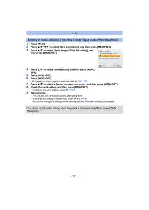 Page 111- 111 -
Wi-Fi
1Press [Wi-Fi].2Press 3/4 /2/ 1 to select [New Connection], and then press [MENU/SET].
3Press  3/4  to select [Send Images While Recording], and 
then press [MENU/SET].
4Press  3/4  to select [Smartphone], and then press [MENU/
SET].
5Press [MENU/SET].6Press [MENU/SET].
•For details on the connection methods, refer to  P104, 105 .
7Press  3/4  to select a device you want to connect, and then press [MENU/S ET].8Check the send setting, and then press [MENU/SET].
•To change the send setting,...