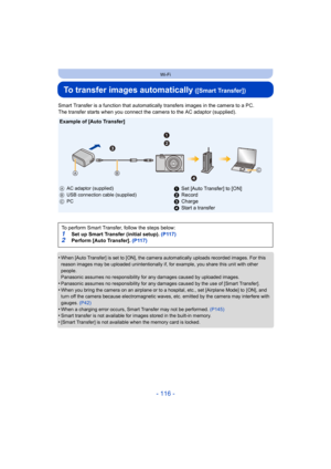 Page 116- 116 -
Wi-Fi
To transfer images automatically ([Smart Transfer])
Smart Transfer is a function that automatically transfers images in the camera to a PC.
The transfer starts when you connect the camera to the AC adaptor (supplied).
•
When [Auto Transfer] is set to [ON], the camera automatically u ploads recorded images. For this 
reason images may be uploaded unintentionally if, for example,  you share this unit with other 
people.
Panasonic assumes no responsibility for any damages caused by u ploaded...