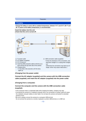 Page 13- 13 -
Preparation
•Charge the battery in areas with an ambient temperature, between 10oC and 30 oC (50  oF and 
86  oF) (same as the battery temperature), is recommended.
(Charging from the power outlet)
Connect the AC adaptor (supplied) and this camera with the USB  connection 
cable (supplied), and insert the AC adaptor (supplied) into the  power outlet.
(Charging from a computer)
Connect the computer and this camera with the USB connection ca ble 
(supplied).
•If the computer enters a suspended state...