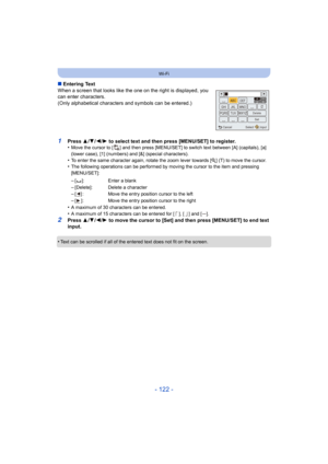Page 122- 122 -
Wi-Fi
∫Entering Text
When a screen that looks like the one on the right is displayed , you 
can enter characters.
(Only alphabetical characters and symbols can be entered.)
1Press  3/4 /2/ 1 to select text and then press [MENU/SET] to register.
•Move the cursor to [ ] and then press [MENU/SET] to switch text  between [A] (capitals), [a] 
(lower case), [1] (numbers) and [&] (special characters).
•To enter the same character again, rotate the zoom lever toward s [Z] (T) to move the cursor.•The...