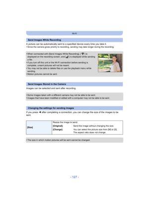 Page 127- 127 -
Wi-Fi
A picture can be automatically sent to a specified device every time you take it.
•Since the camera gives priority  to recording, sending may take longer during the recording.
•When connected with [Send Images While Recording], [ ] is 
displayed on the recording screen, and [ ] is displayed while sending 
a file.
•If you turn off this unit or the Wi-Fi connection before sendin g is 
complete, unsent pictures will not be resent.
•You may not be able to delete files or use the playback menu...