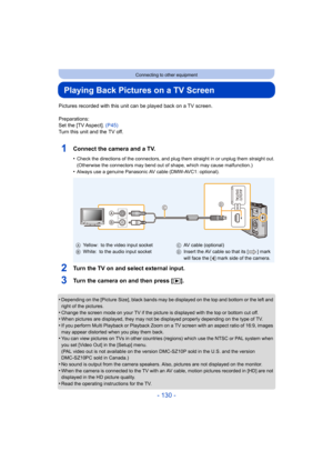 Page 130- 130 -
Connecting to other equipment
Playing Back Pictures on a TV Screen
Pictures recorded with this unit can be played back on a TV screen.
Preparations:
Set the [TV Aspect].  (P45)
Turn this unit and the TV off.
1Connect the camera and a TV.
•Check the directions of the connectors, and plug them straight  in or unplug them straight out.
(Otherwise the connectors may bend out of shape, which may cause malfunction.)
•Always use a genuine Panasonic AV cable (DMW-AVC1: optional).
2Turn the TV on and...