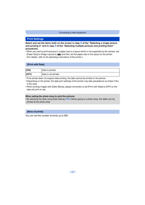 Page 137- 137 -
Connecting to other equipment
Select and set the items both on the screen in step 2 of the “Selecting a single picture 
and printing it” and in step 
3 of the “Selecting multiple pictures and printing them” 
procedures.
•
When you want to print pictures in a paper size or a layout whi ch is not supported by the camera, set 
[Paper Size] or [Page Layout] to [ {] and then set the paper size or the layout on the printer.
(For details, refer to the operating instructions of the printe r.)
•If the...