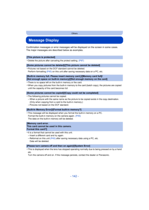 Page 142- 142 -
Others
Message Display
Confirmation messages or error messages will be displayed on the screen in some cases.
The major messages are described below as examples.
[This picture is protected]
•
Delete the picture after canceling the protect setting.  (P97)
[Some pictures cannot be deleted]/[This picture cannot be delet ed]
•
Pictures not based on the DCF standard cannot be deleted.
Perform formatting  (P45) on this unit after saving necessary data on a PC, etc.
[Built-in memory full. Please insert...