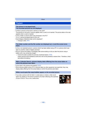 Page 149- 149 -
Others
•Is there a picture on the built-in memory or the card?
The pictures on the built-in memory appear when a card is not inserted. The picture data on the card 
appears when a card is inserted.
•Is this a folder or picture which was processed in the PC?
If it is, it cannot be played back by this unit.
•Has [Category Selection] been set for playback?
> Change to [All].  (P87)
•Is this a non-standard picture, a picture which has been edited using a PC or a picture which was 
taken by another...