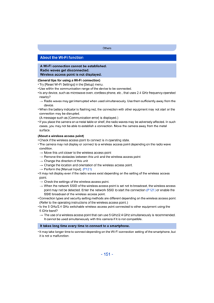 Page 151- 151 -
Others
(General tips for using a Wi-Fi connection)•Try [Reset Wi-Fi Settings] in the [Setup] menu.
•Use within the communication range of the device to be connected.•Is any device, such as microwave oven, cordless phone, etc., that uses 2.4 GHz frequency operated 
nearby?
> Radio waves may get interrupted when used simultaneously. Use t hem sufficiently away from the 
device.
•When the battery indicator is flashing red, the connection with  other equipment may not start or the 
connection may be...