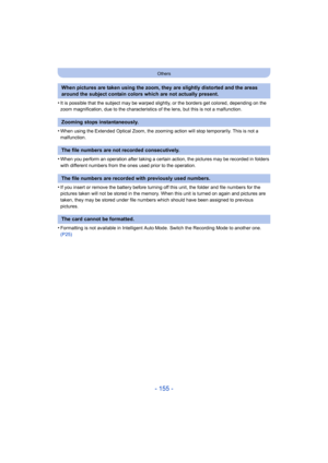 Page 155- 155 -
Others
•It is possible that the subject may be warped slightly, or the borders get colored, depending on the 
zoom magnification, due to the characteristics of the lens, but  this is not a malfunction.
•When using the Extended Optical Zoom, the zooming action will stop temporarily. This is not a 
malfunction.
•When you perform an operation after taking a certain action, th e pictures may be recorded in folders 
with different numbers from the ones used prior to the operatio n.
•If you insert or...