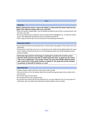 Page 157- 157 -
Others
Before cleaning the camera, remove the battery or disconnect the power plug from the 
outlet. Then wipe the camera with a dry, soft cloth.
•
When the camera is soiled badly, it can be cleaned by wiping th e dirt off with a wrung wet cloth, and 
then with a dry cloth.
•Do not use solvents such as benzine, thinner, alcohol, kitchen  detergents, etc., to clean the camera, 
since it may deteriorate the external case or the coating may peel off.
•When using a chemical cloth, be sure to follow...